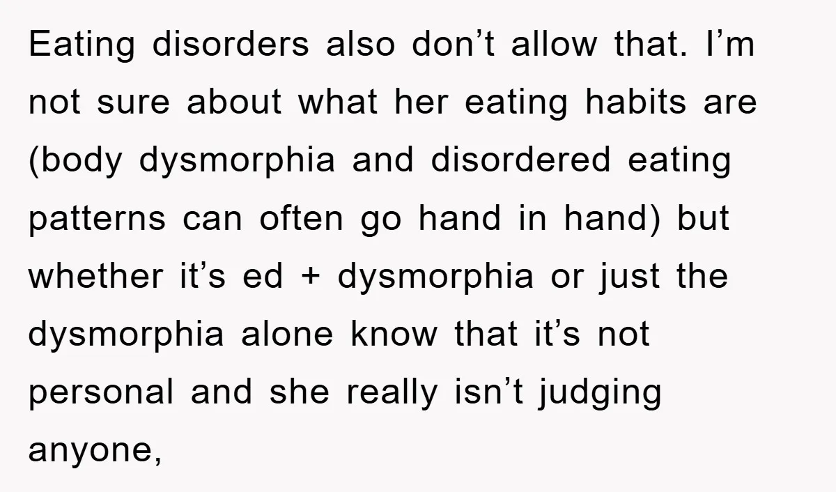 Eating disorders also don’t allow that. I’m not sure about what her eating habits are (body dysmorphia and disordered eating patterns can often go hand in hand) but whether it’s...