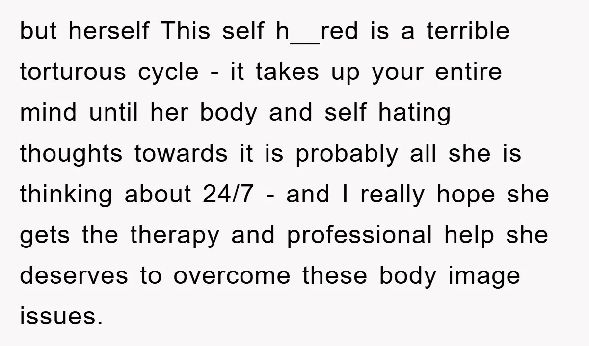 but herself This self h__red is a terrible torturous cycle - it takes up your entire mind until her body and self hating thoughts towards it is probably all she...