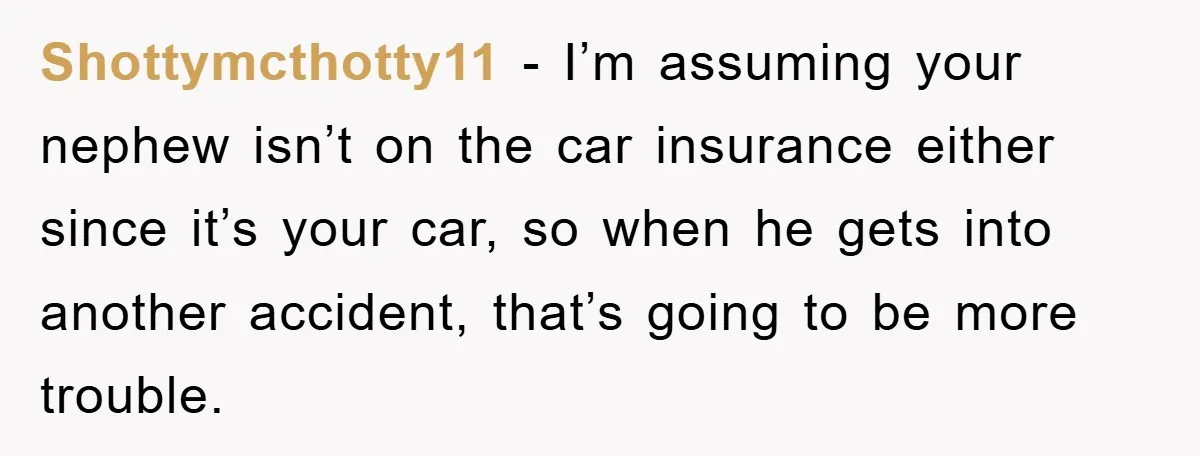 Shottymcthotty11 − I’m assuming your nephew isn’t on the car insurance either since it’s your car, so when he gets into another accident, that’s going to be more trouble.
