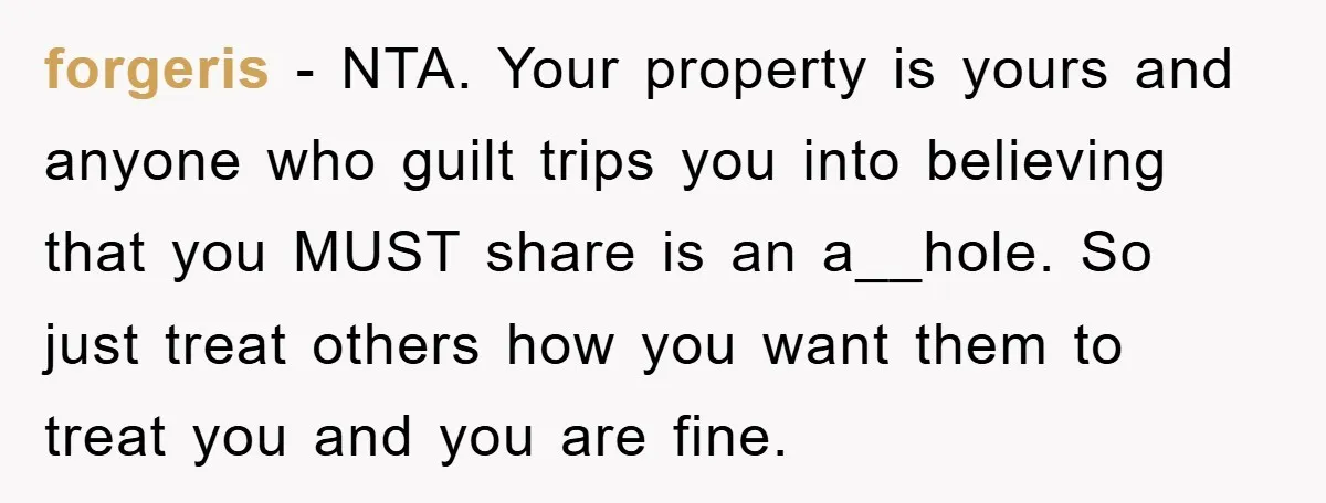 forgeris − NTA. Your property is yours and anyone who guilt trips you into believing that you MUST share is an a__hole. So just treat others how you want them...