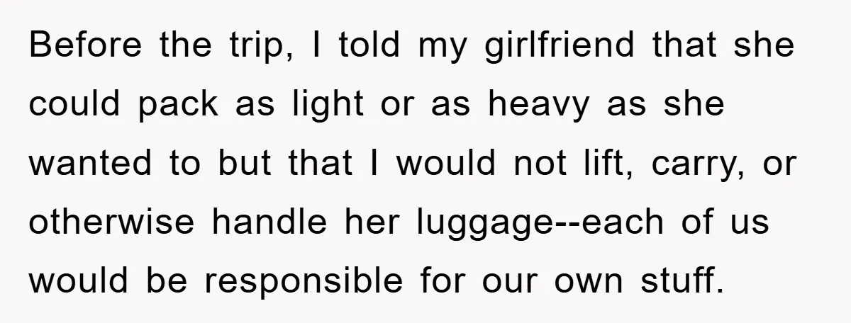 Before the trip, I told my girlfriend that she could pack as light or as heavy as she wanted to but that I would not lift, carry, or otherwise handle...