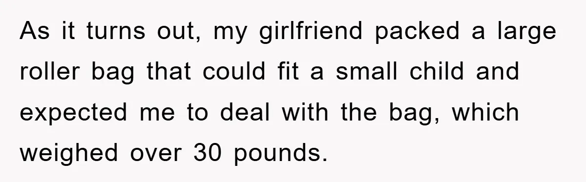 As it turns out, my girlfriend packed a large roller bag that could fit a small child and expected me to deal with the bag, which weighed over 30 pounds.