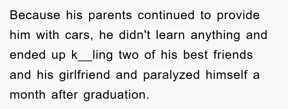 Because his parents continued to provide him with cars, he didn't learn anything and ended up k__ling two of his best friends and his girlfriend and paralyzed himself a month...