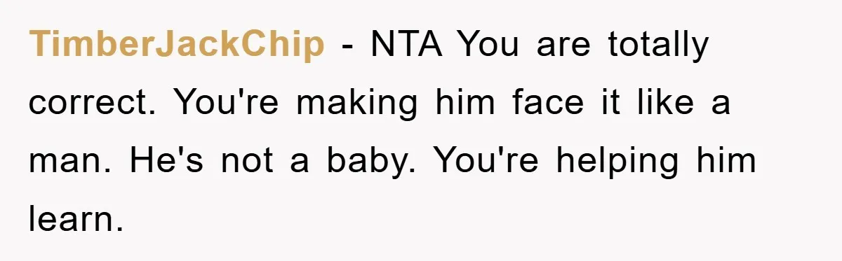 TimberJackChip − NTA You are totally correct. You're making him face it like a man. He's not a baby. You're helping him learn.