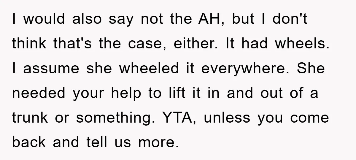 I would also say not the AH, but I don't think that's the case, either. It had wheels. I assume she wheeled it everywhere. She needed your help to lift...