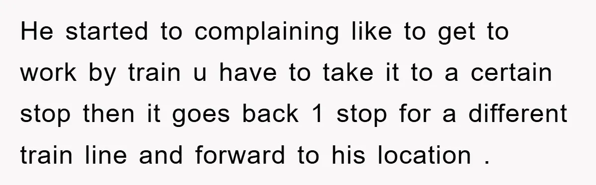 He started to complaining like to get to work by train u have to take it to a certain stop then it goes back 1 stop for a different train...