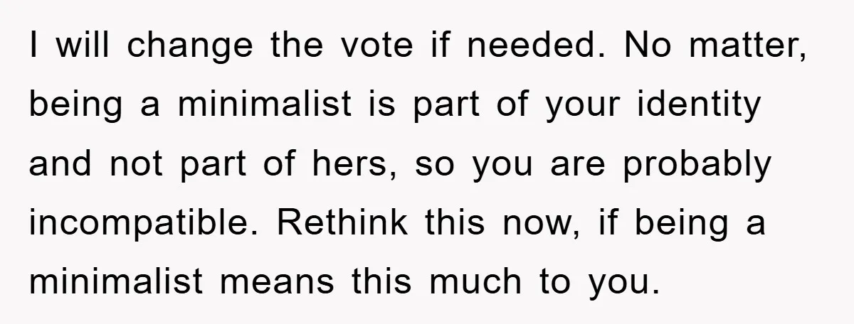 I will change the vote if needed. No matter, being a minimalist is part of your identity and not part of hers, so you are probably incompatible. Rethink this now,...