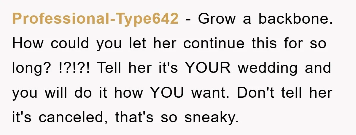 Professional-Type642 − Grow a backbone. How could you let her continue this for so long? !?!?! Tell her it's YOUR wedding and you will do it how YOU want. Don't...