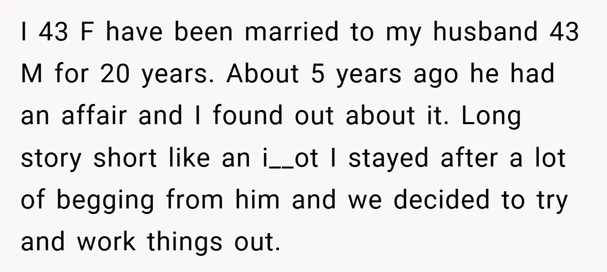 I 43 F have been married to my husband 43 M for 20 years. About 5 years ago he had an affair and I found out about it. Long story...