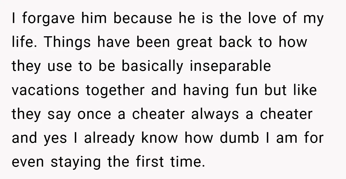 I forgave him because he is the love of my life. Things have been great back to how they use to be basically inseparable vacations together and having fun but...