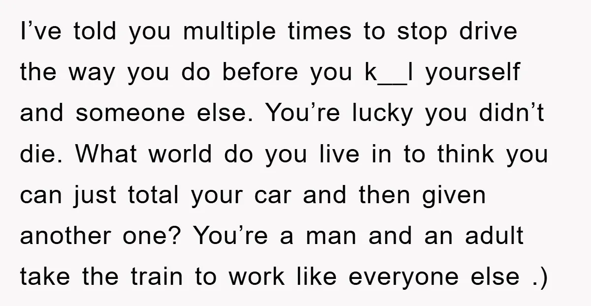 I’ve told you multiple times to stop drive the way you do before you k__l yourself and someone else. You’re lucky you didn’t die. What world do you live in...
