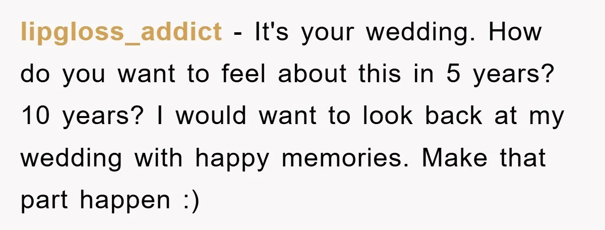 lipgloss_addict − It's your wedding. How do you want to feel about this in 5 years? 10 years? I would want to look back at my wedding with happy memories....