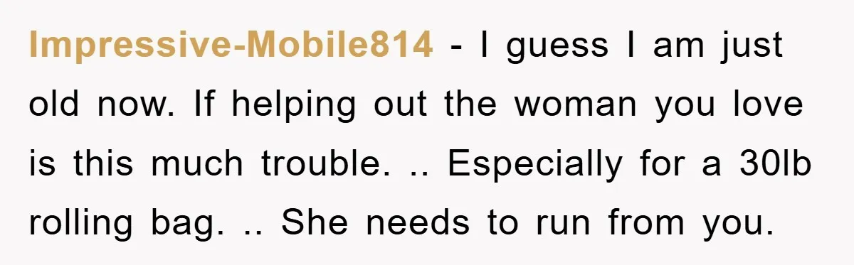 Impressive-Mobile814 − I guess I am just old now. If helping out the woman you love is this much trouble. .. Especially for a 30lb rolling bag. .. She needs...