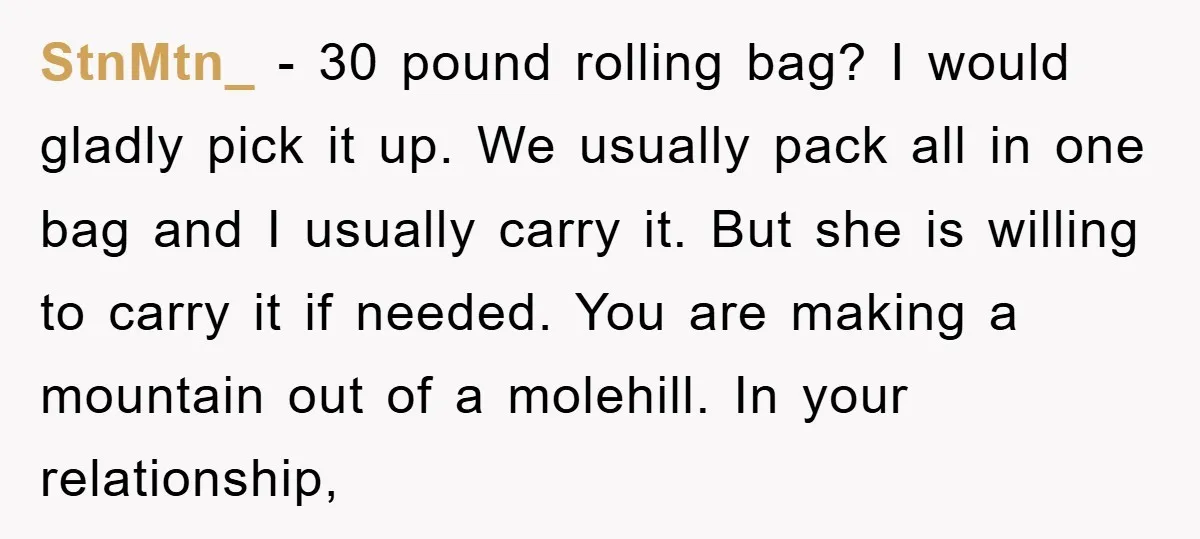 StnMtn_ − 30 pound rolling bag? I would gladly pick it up. We usually pack all in one bag and I usually carry it. But she is willing to carry...
