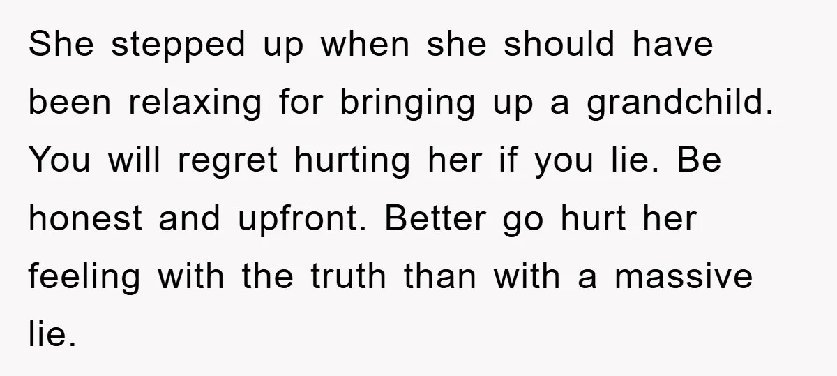 She stepped up when she should have been relaxing for bringing up a grandchild. You will regret hurting her if you lie. Be honest and upfront. Better go hurt her...