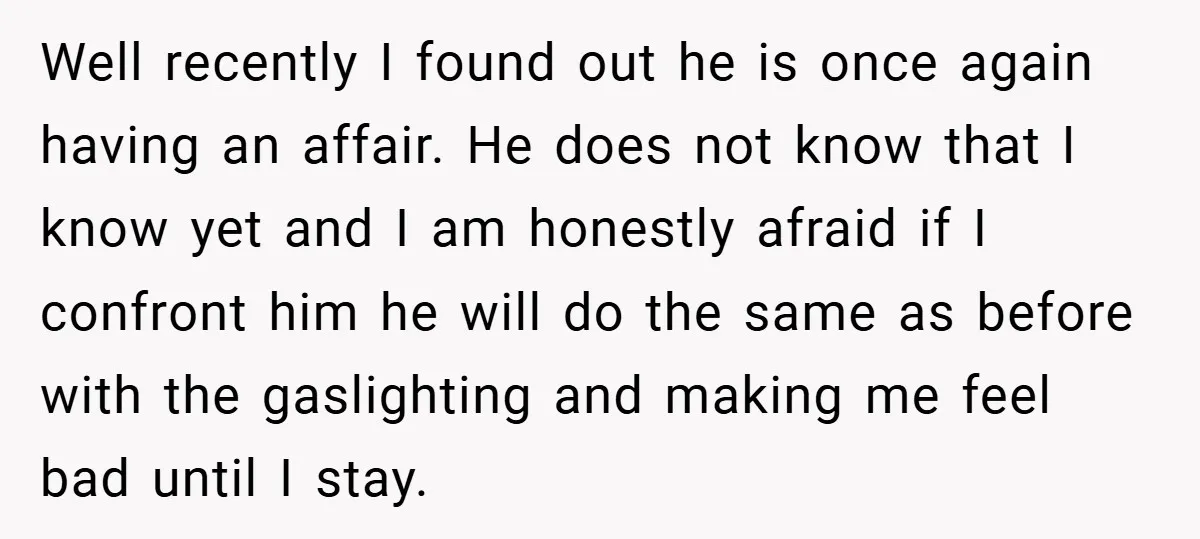 Well recently I found out he is once again having an affair. He does not know that I know yet and I am honestly afraid if I confront him he...