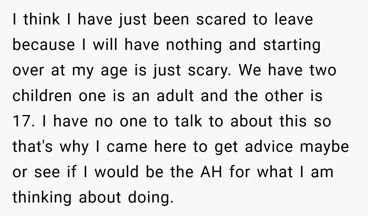 I think I have just been scared to leave because I will have nothing and starting over at my age is just scary. We have two children one is an...