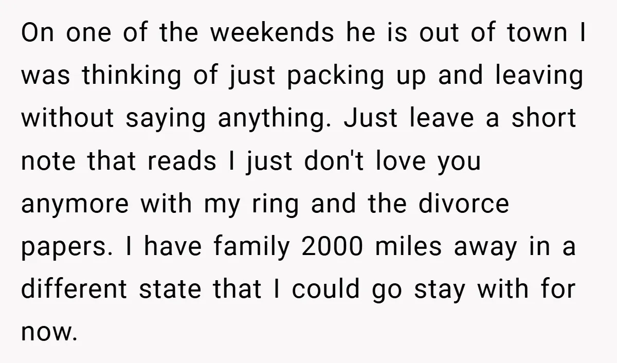 On one of the weekends he is out of town I was thinking of just packing up and leaving without saying anything. Just leave a short note that reads I...