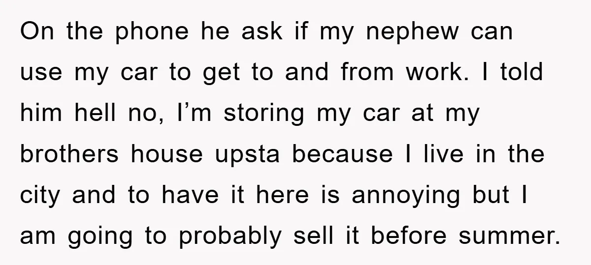On the phone he ask if my nephew can use my car to get to and from work. I told him hell no, I’m storing my car at my brothers...