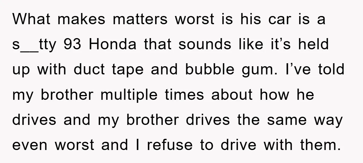 What makes matters worst is his car is a s__tty 93 Honda that sounds like it’s held up with duct tape and bubble gum. I’ve told my brother multiple times...