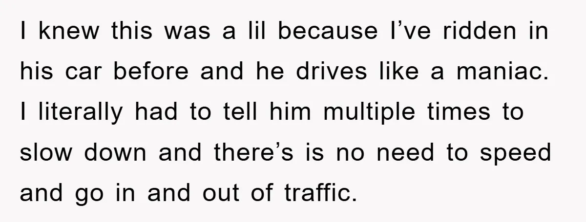 I knew this was a lil because I’ve ridden in his car before and he drives like a maniac. I literally had to tell him multiple times to slow down...