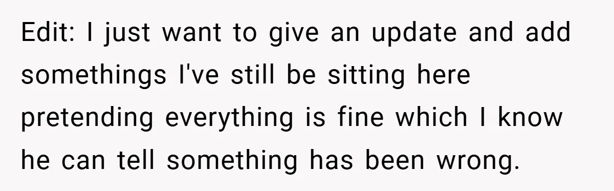Edit: I just want to give an update and add somethings I've still be sitting here pretending everything is fine which I know he can tell something has been wrong.