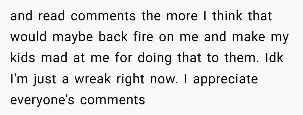 and read comments the more I think that would maybe back fire on me and make my kids mad at me for doing that to them. Idk I'm just a...