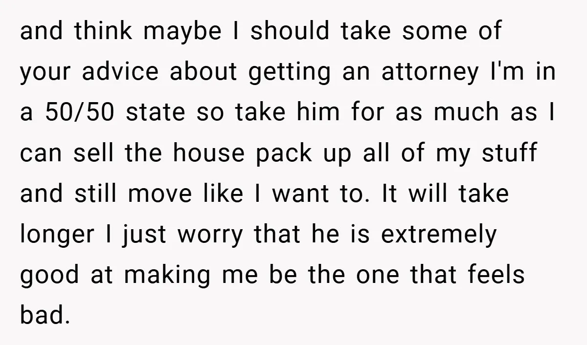 and think maybe I should take some of your advice about getting an attorney I'm in a 50/50 state so take him for as much as I can sell the...