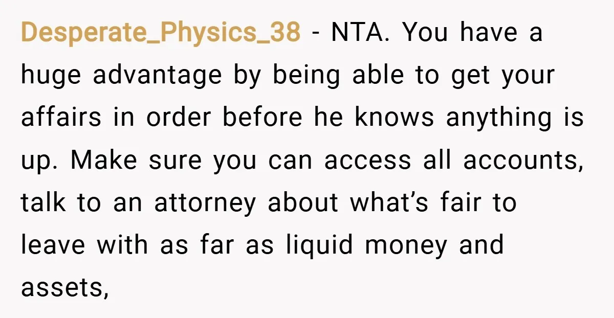 Desperate_Physics_38 − NTA. You have a huge advantage by being able to get your affairs in order before he knows anything is up. Make sure you can access all accounts,...