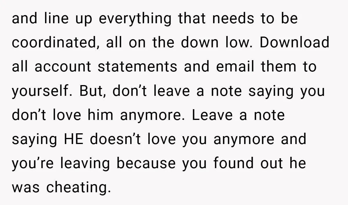 and line up everything that needs to be coordinated, all on the down low. Download all account statements and email them to yourself. But, don’t leave a note saying you...