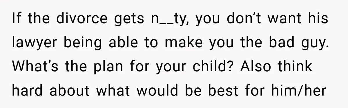 If the divorce gets n__ty, you don’t want his lawyer being able to make you the bad guy. What’s the plan for your child? Also think hard about what would...