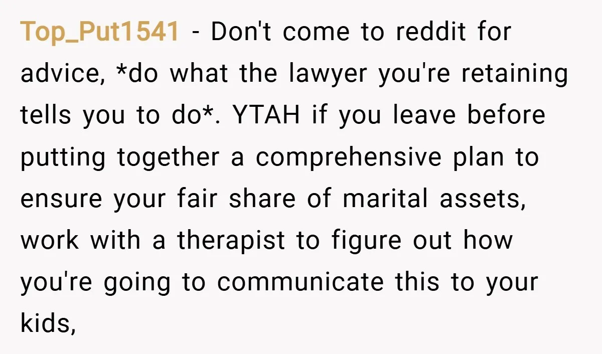 Top_Put1541 − Don't come to reddit for advice, *do what the lawyer you're retaining tells you to do*. YTAH if you leave before putting together a comprehensive plan to ensure...