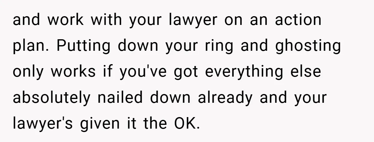 and work with your lawyer on an action plan. Putting down your ring and ghosting only works if you've got everything else absolutely nailed down already and your lawyer's given...