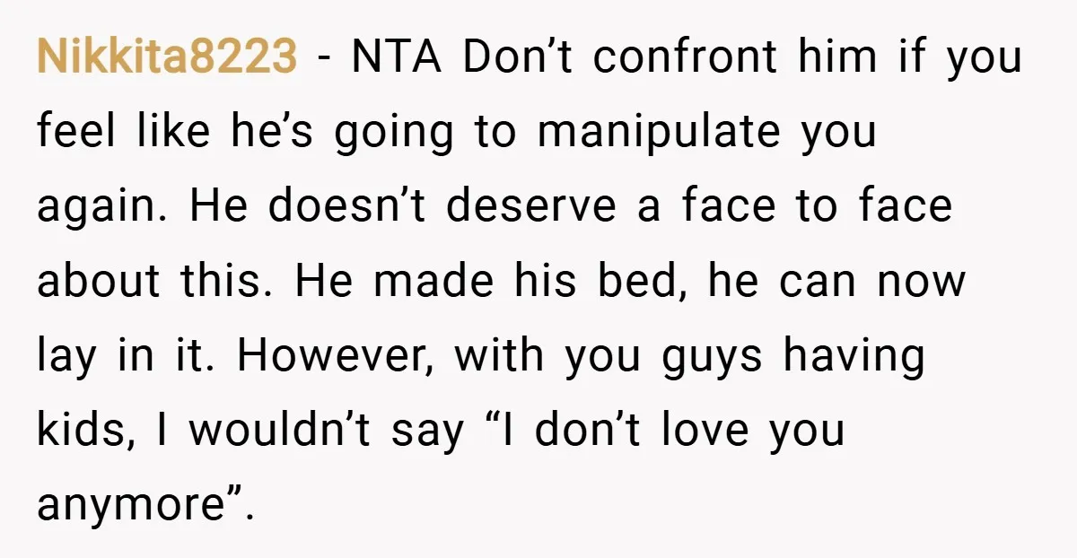 Nikkita8223 − NTA Don’t confront him if you feel like he’s going to manipulate you again. He doesn’t deserve a face to face about this. He made his bed, he...