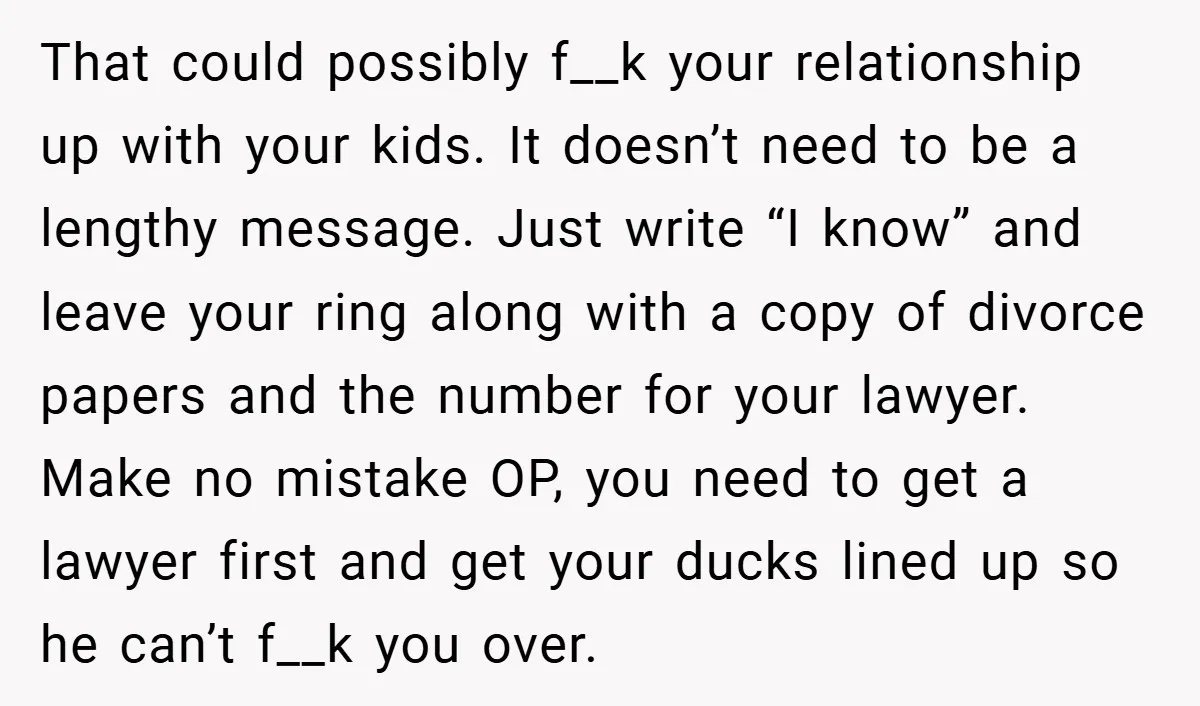 That could possibly f__k your relationship up with your kids. It doesn’t need to be a lengthy message. Just write “I know” and leave your ring along with a copy...