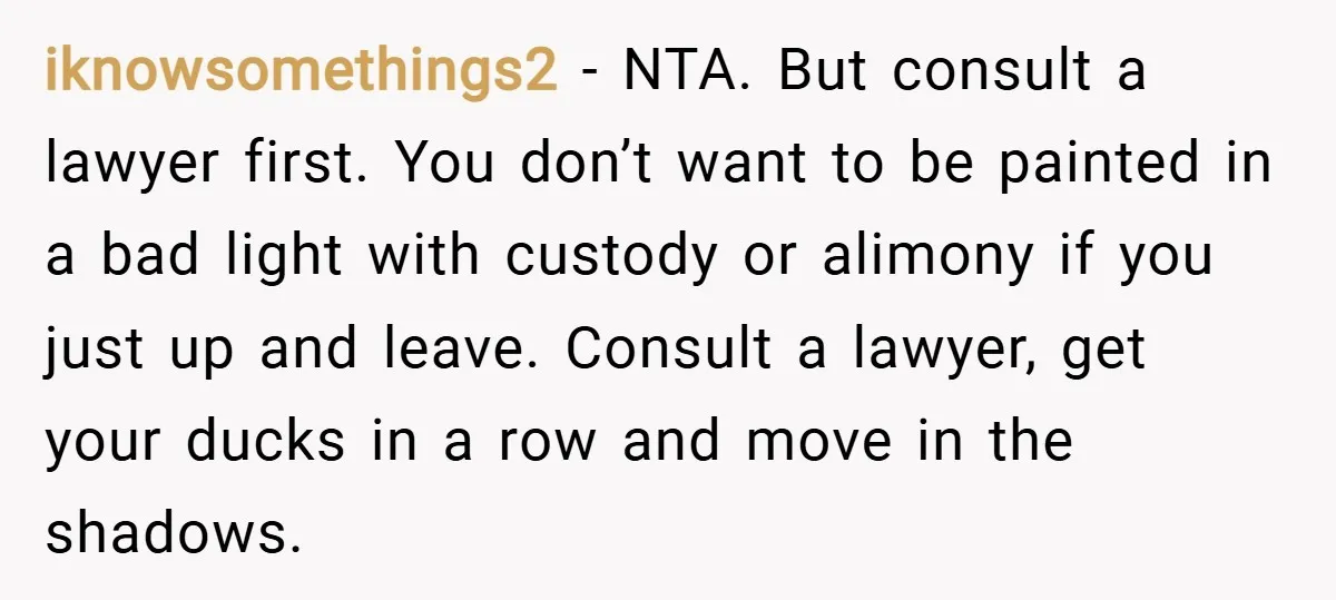 iknowsomethings2 − NTA. But consult a lawyer first. You don’t want to be painted in a bad light with custody or alimony if you just up and leave. Consult a...