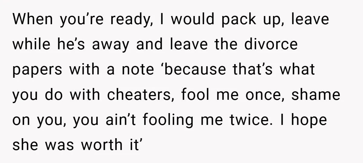 When you’re ready, I would pack up, leave while he’s away and leave the divorce papers with a note ‘because that’s what you do with cheaters, fool me once, shame...