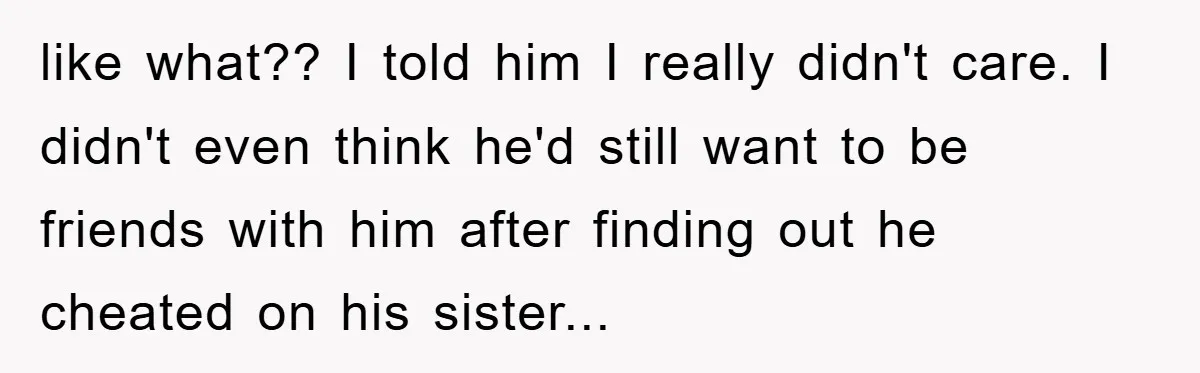 like what?? I told him I really didn't care. I didn't even think he'd still want to be friends with him after finding out he cheated on his sister...