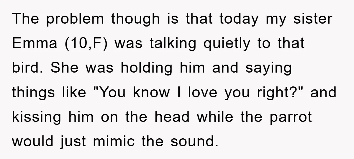 The problem though is that today my sister Emma (10,F) was talking quietly to that bird. She was holding him and saying things like "You know I love you right?"...