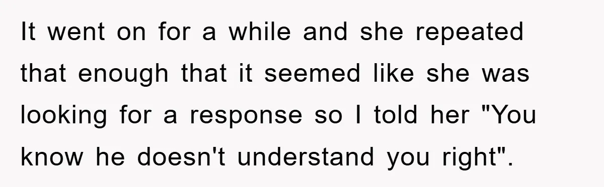 It went on for a while and she repeated that enough that it seemed like she was looking for a response so I told her "You know he doesn't understand...