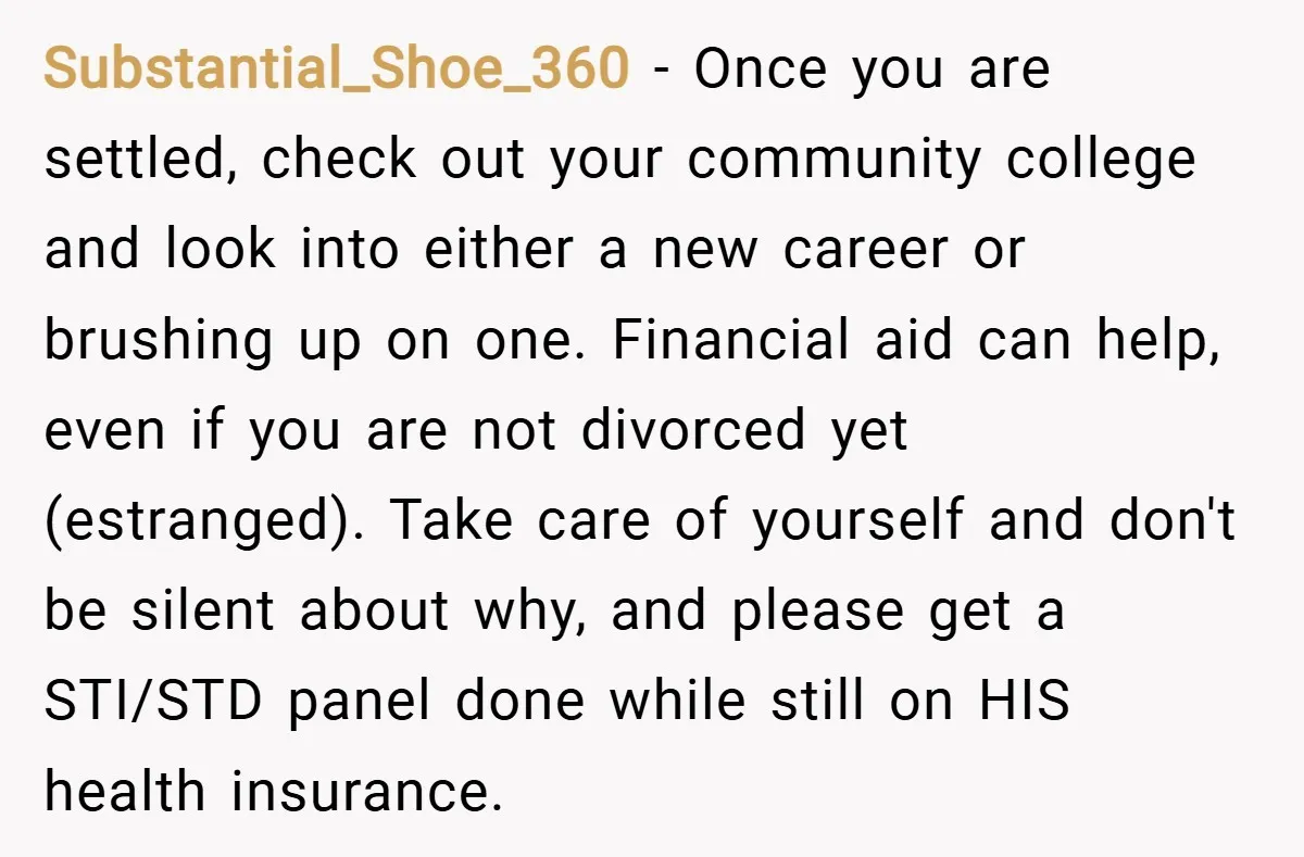 Substantial_Shoe_360 − Once you are settled, check out your community college and look into either a new career or brushing up on one. Financial aid can help, even if you...