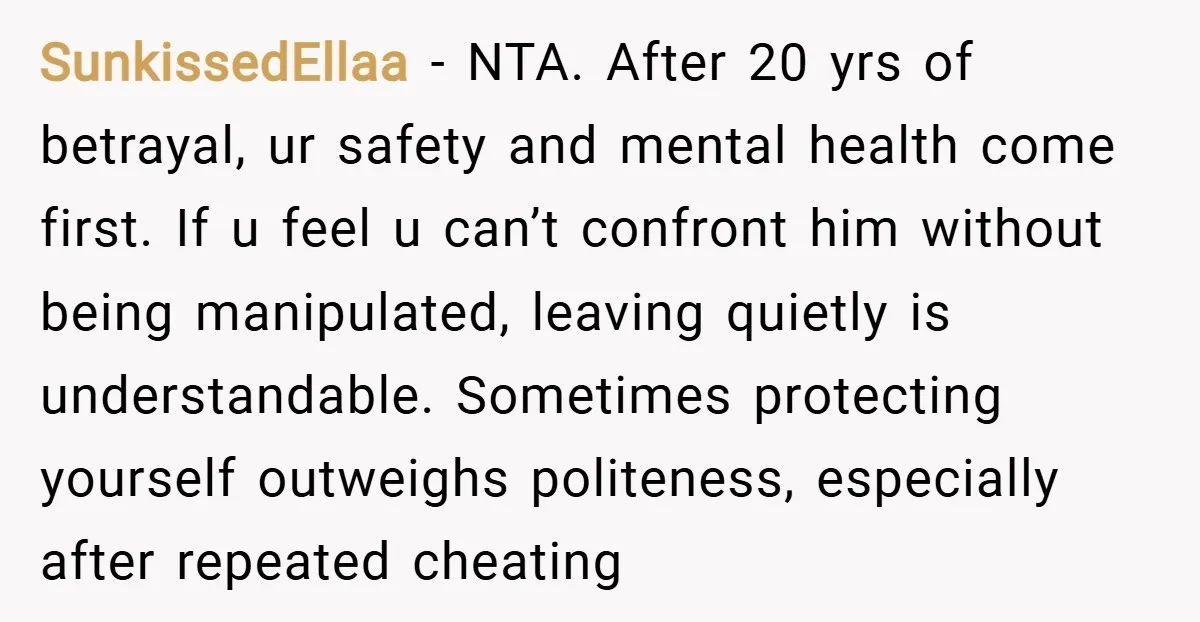SunkissedEllaa − NTA. After 20 yrs of betrayal, ur safety and mental health come first. If u feel u can’t confront him without being manipulated, leaving quietly is understandable. Sometimes...