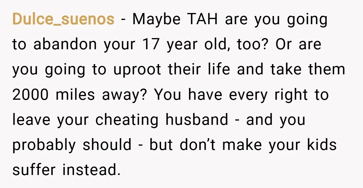 Dulce_suenos − Maybe TAH are you going to abandon your 17 year old, too? Or are you going to uproot their life and take them 2000 miles away? You have...