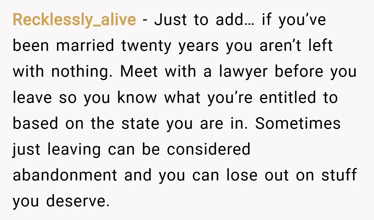 Recklessly_alive − Just to add… if you’ve been married twenty years you aren’t left with nothing. Meet with a lawyer before you leave so you know what you’re entitled to...