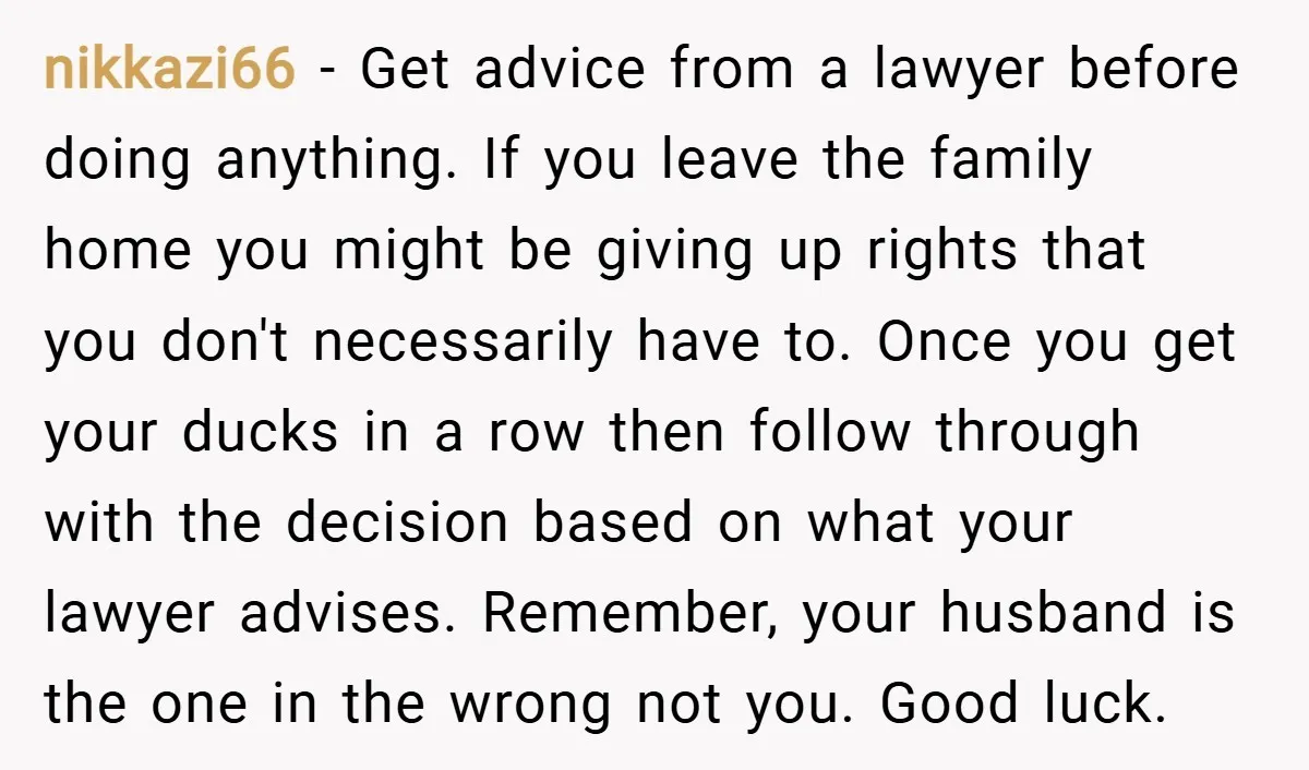 nikkazi66 − Get advice from a lawyer before doing anything. If you leave the family home you might be giving up rights that you don't necessarily have to. Once you...
