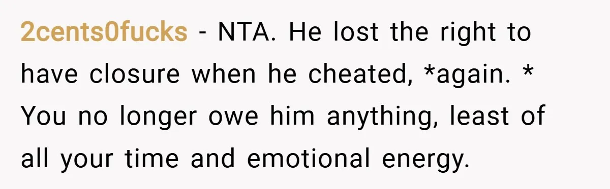 2cents0fucks − NTA. He lost the right to have closure when he cheated, *again. * You no longer owe him anything, least of all your time and emotional energy.