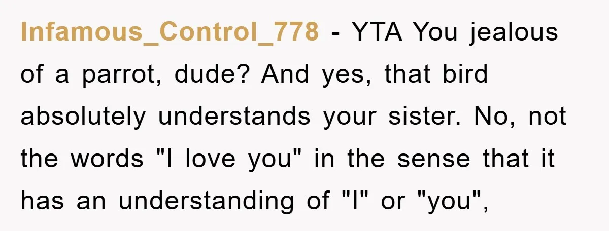 Infamous_Control_778 − YTA You jealous of a parrot, dude? And yes, that bird absolutely understands your sister. No, not the words "I love you" in the sense that it has...