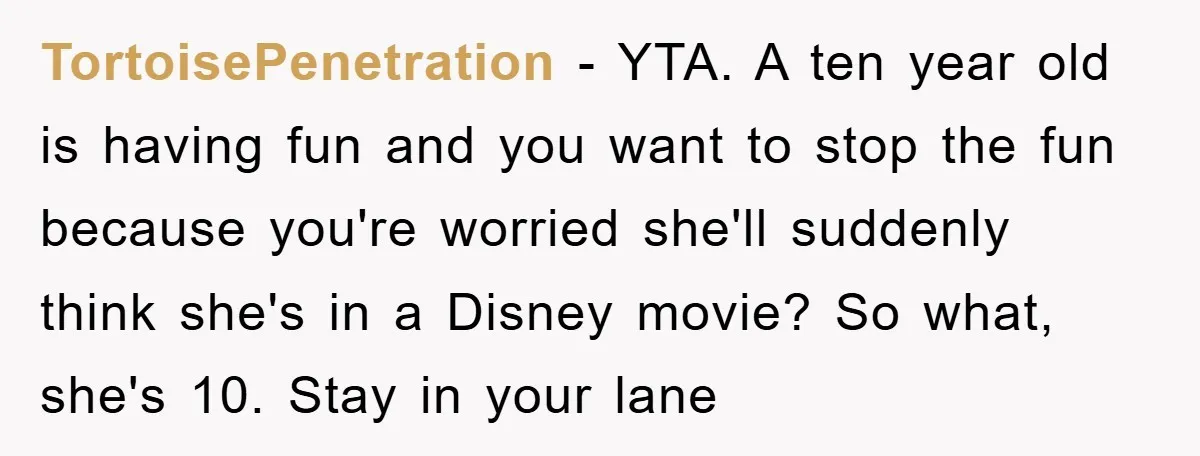 TortoisePenetration − YTA. A ten year old is having fun and you want to stop the fun because you're worried she'll suddenly think she's in a Disney movie? So what,...