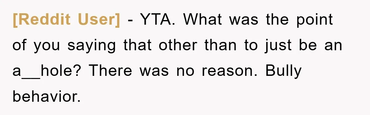 [Reddit User] − YTA. What was the point of you saying that other than to just be an a__hole? There was no reason. Bully behavior.