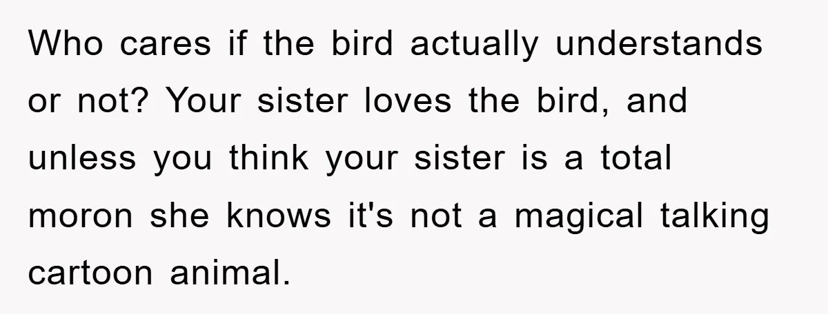 Who cares if the bird actually understands or not? Your sister loves the bird, and unless you think your sister is a total moron she knows it's not a magical...
